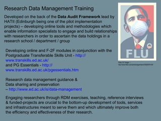 Research Data Management Training Developed on the back of the  Data Audit Framework  lead by HATII (Edinburgh being one of the pilot implementation projects) – developing online tools and methodologies which enable information specialists to engage and build relationships with researchers in order to ascertain the data holdings in a research school / department / group  Developing online and F-2F modules in conjunction with the Postgraduate Transferable Skills Unit -  http:// www.transkills.ed.ac.uk / and PG Essentials -  http:// www.transkills.ed.ac.uk/pgessentials.htm   Research data management guidance &  Data sharing and preservation –  http:// www.ed.ac.uk /is/data-management Flickr CC Image  – http://www.flickr.com/photos/sgrantarch/3563676104/ Engaging researchers through RDM exercises, teaching, reference interviews & funded-projects are crucial to the bottom-up development of tools, services and infrastructures meant to serve them and which ultimately improve both the efficiency and effectiveness of their research.   