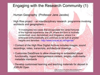 Image courtesy of the periodic table printmaking project –  http://azuregrackle.com/periodictable/table/58.html Engaging with the Research Community (1) Human Geography  (Professor Jane Jacobs) High Rise project  - a n interdisciplinary research  programme involving architects and geographers – “ It investigates two cases that encapsulate the varied fortunes  of the highrise experience: the UK, where the form is routinely  condemned, even demolished; and Singapore, where it is  embraced enthusiastically and continues to be built at greater heights and densities  -  http:// www.ace.ed.ac.uk/highrise / ” Content of the High Rise Digital Archive includes images, sound recordings, video, transcripts, architectural drawings Customise DataShare to allow streaming or embedded player  functionality, ingest heterogeneous content, employ multi-media  metadata standards Develop customised learning and teaching materials for deposit in JORUM Open 