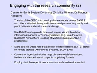 Engaging with the research community (2) Centre for Earth System Dynamics   (Dr Mike Mineter, Dr Magnus  Hagdorn) The  aim of the CESD is to  develop climate models  across SAGES  and other multi-disciplinary and international partners  to quantify and predict climate and environmental change Use DataShare to provide federated access via shibboleth for international partners for ‘working’ datasets (e.g. from the  Arctic Biosphere Atmosphere Coupling at Multiple Scales (ABACUS) programme) Store data via DataShare but also link to large datasets (c.1TB) stored on remote storage (Andrew File Systems, ECDF SAN) Content for ingestion includes large climate models/simulations, fieldwork and experimental output in proprietary formats Employ discipline-specific metadata standards to describe content 