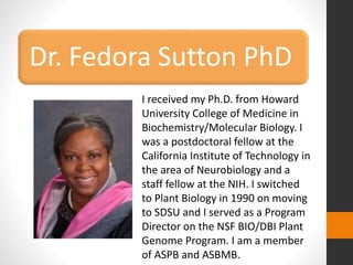 Dr. Fedora Sutton PhD 
I received my Ph.D. from Howard 
University College of Medicine in 
Biochemistry/Molecular Biology. I 
was a postdoctoral fellow at the 
California Institute of Technology in 
the area of Neurobiology and a 
staff fellow at the NIH. I switched 
to Plant Biology in 1990 on moving 
to SDSU and I served as a Program 
Director on the NSF BIO/DBI Plant 
Genome Program. I am a member 
of ASPB and ASBMB. 
 