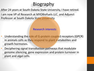 Biography 
After 24 years at South Dakota State University, I have retired. 
I am now VP of Research at MYOBiofuels LLC. and Adjunct 
Professor at South Dakota State University. 
Research interests 
• Understanding the role of G-protein coupled receptors (GPCR) 
in animals cells as they respond to plant metabolites and 
growth hormones. 
• Deciphering signal transduction pathways that modulate 
genome silencing, gene expression and protein turnover in 
plant and algal cells. 
 