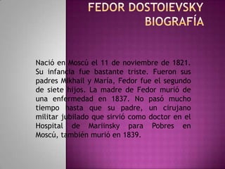 Fedor DostoievskyBiografía  Nació en Moscú el 11 de noviembre de 1821. Su infancia fue bastante triste. Fueron sus padres Mikhail y María, Fedor fue el segundo de siete hijos. La madre de Fedor murió de una enfermedad en 1837. No pasó mucho tiempo hasta que su padre, un cirujano militar jubilado que sirvió como doctor en el Hospital de Mariinsky para Pobres en Moscú, también murió en 1839. 