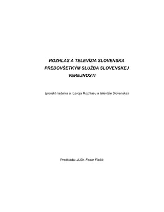 ROZHLAS A TELEVÍZIA SLOVENSKA
PREDOVŠETKÝM SLUŽBA SLOVENSKEJ
VEREJNOSTI
(projekt riadenia a rozvoja Rozhlasu a televízie Slovenska)
Predkladá: JUDr. Fedor Flašík
 