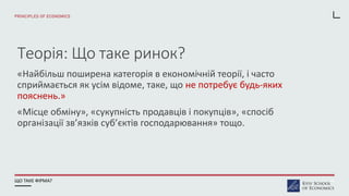Теорія: Що таке ринок?
«Найбільш поширена категорія в економічній теорії, і часто
сприймається як усім відоме, таке, що не потребує будь-яких
пояснень.»
«Місце обміну», «сукупність продавців і покупців», «спосіб
організації зв’язків суб’єктів господарювання» тощо.
ЩО ТАКЕ ФІРМА? 10
 