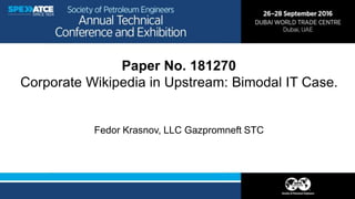 Paper No. 181270
Corporate Wikipedia in Upstream: Bimodal IT Case.
Fedor Krasnov, LLC Gazpromneft STC
 