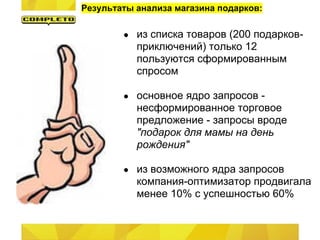 Результаты анализа магазина подарков:

        ●   из списка товаров (200 подарков-
            приключений) только 12
            пользуются сформированным
            спросом

        ●   основное ядро запросов -
            несформированное торговое
            предложение - запросы вроде
            "подарок для мамы на день
            рождения"

        ●   из возможного ядра запросов
            компания-оптимизатор продвигала
            менее 10% с успешностью 60%
 