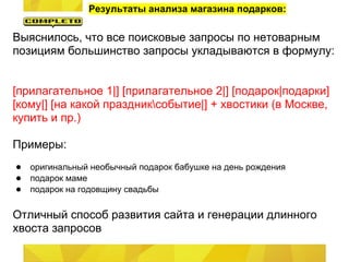 Результаты анализа магазина подарков:

Выяснилось, что все поисковые запросы по нетоварным
позициям большинство запросы укладываются в формулу:


[прилагательное 1|] [прилагательное 2|] [подарок|подарки]
[кому|] [на какой праздниксобытие|] + хвостики (в Москве,
купить и пр.)

Примеры:
● оригинальный необычный подарок бабушке на день рождения
● подарок маме
● подарок на годовщину свадьбы

Отличный способ развития сайта и генерации длинного
хвоста запросов
 