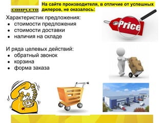 На сайте производителя, в отличие от успешных
            дилеров, не оказалось:
Характеристик предложения:
● стоимости предложения
● стоимости доставки
● наличия на складе

И ряда целевых действий:
● обратный звонок
● корзина
● форма заказа
 