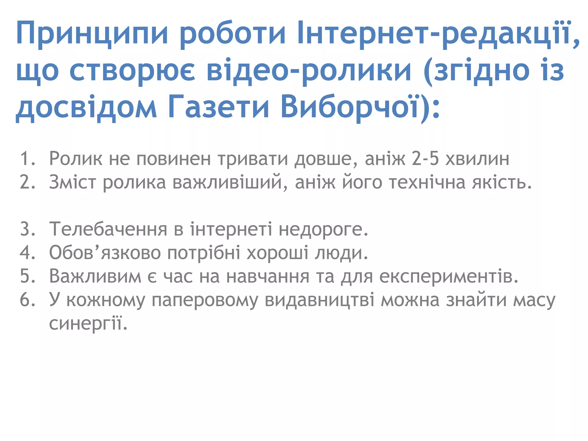 Принципи роботи Інтернет-редакції, що створює відео-ролики (згідно із досвідом Газети Виборчої):  Ролик не повинен тривати довше, аніж 2-5 хвилин Зміст ролика важливіший, аніж його технічна якість.  Телебачення в інтернеті недороге.  Обов’язково потрібні хороші люди.  Важливим є час на навчання та для експериментів.  У кожному паперовому видавництві можна знайти масу синергії.  
