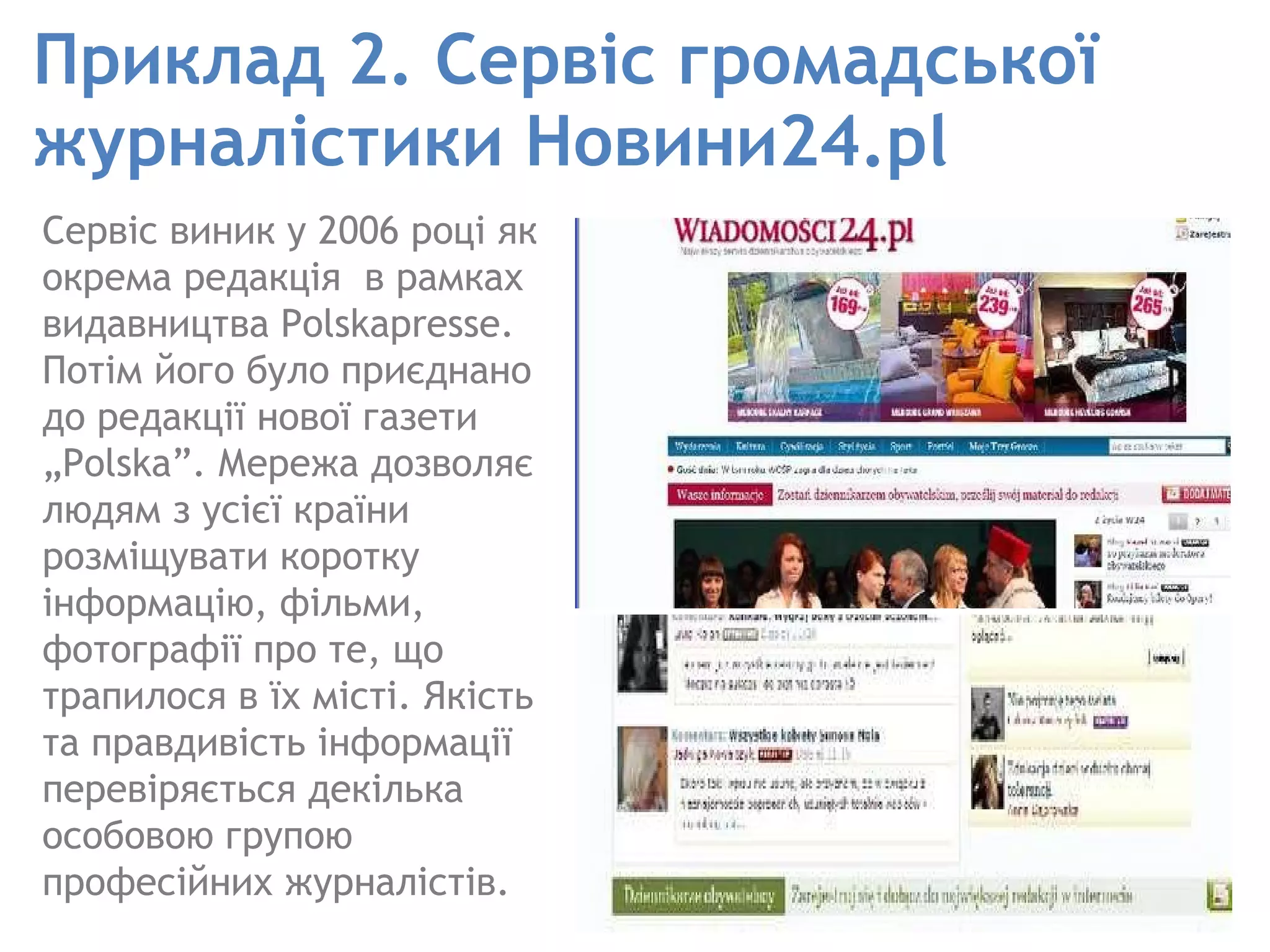 Приклад 2.   Сервіс громадської журналістики Новини24.pl Сервіс виник у 2006 році як окрема редакція  в рамках видавництва Polskapresse. Потім його було приєднано до редакції нової газети „Polska”. Мережа дозволяє людям з усієї країни розміщувати коротку інформацію, фільми, фотографії про те, що трапилося в їх місті. Якість та правдивість інформації перевіряється декілька особовою групою професійних журналістів. 