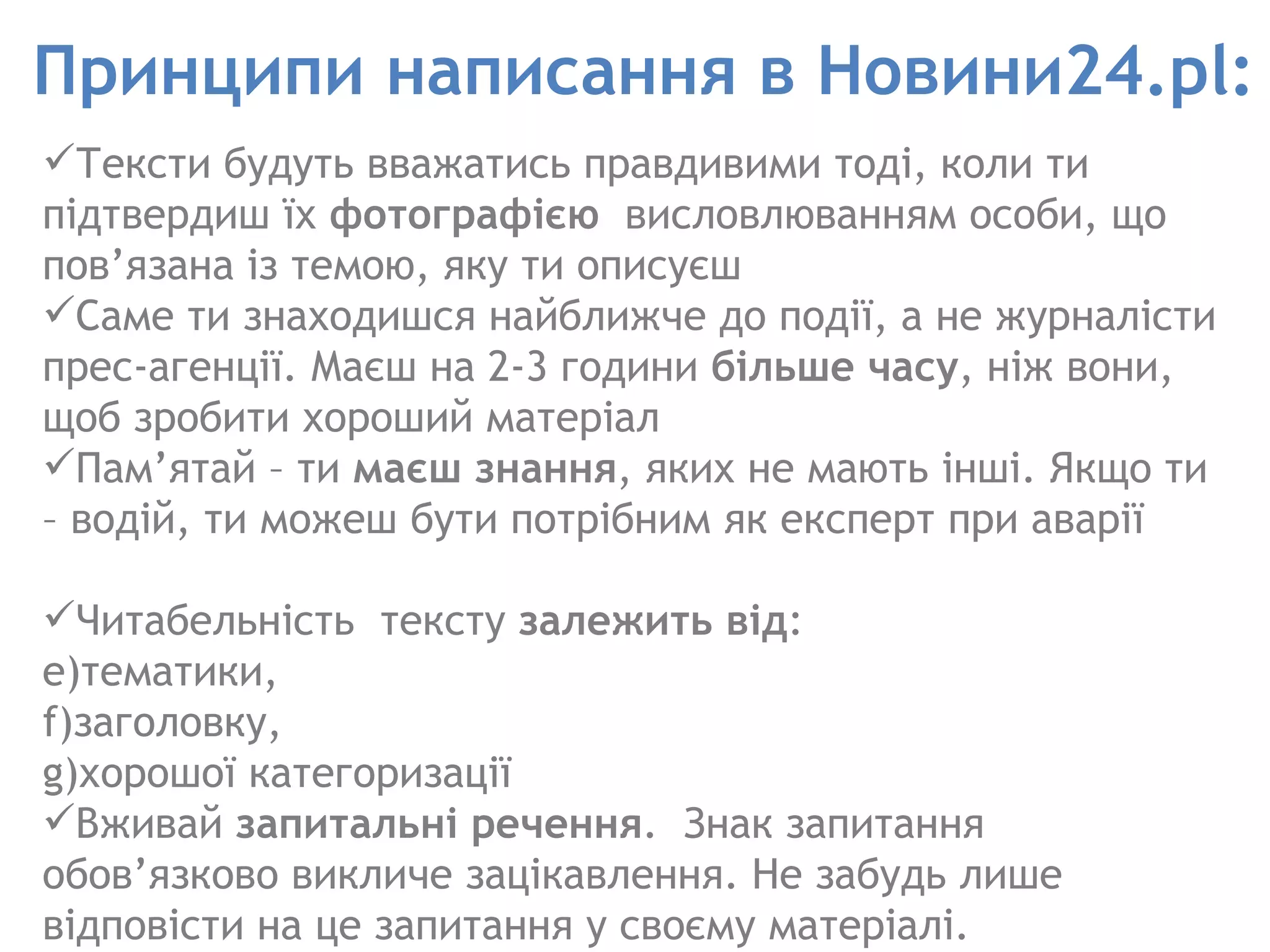 Принципи написання в Новини24.pl: Тексти будуть вважатись правдивими тоді, коли ти підтвердиш їх  фотографією   висловлюванням особи, що пов’язана із темою, яку ти описуєш  Саме ти знаходишся найближче до події, а не журналісти прес-агенції. Маєш на 2-3 години  більше часу , ніж вони, щоб зробити хороший матеріал Пам’ятай – ти  маєш знання , яких не мають інші. Якщо ти – водій, ти можеш бути потрібним як експерт при аварії  Читабельність  тексту  залежить від :  тематики,  заголовку,  хорошої категоризації Вживай  запитальні речення .  Знак запитання обов’язково викличе зацікавлення. Не забудь лише відповісти на це запитання у своєму матеріалі. 