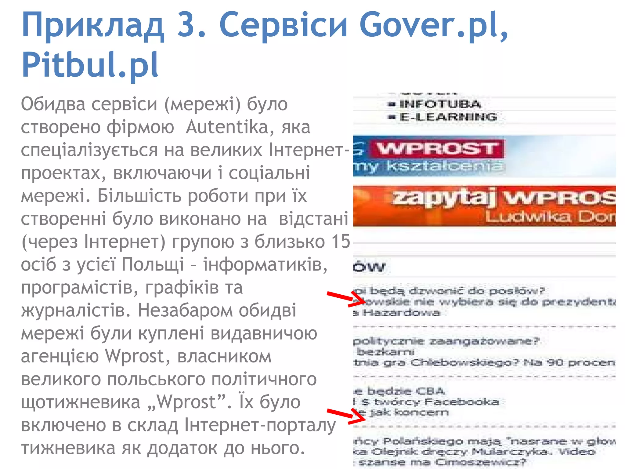Приклад   3.   Сервіси Gover.pl ,  Pitbul.pl Обидва сервіси (мережі) було створено фірмою  Autentika, яка спеціалізується на великих Інтернет-проектах, включаючи і соціальні мережі. Більшість роботи при їх створенні було виконано на  відстані (через Інтернет) групою з близько 15 осіб з усієї Польщі – інформатиків, програмістів, графіків та журналістів. Незабаром обидві мережі були куплені видавничою агенцією Wprost, власником великого польського політичного щотижневика „Wprost”. Їх було включено в склад Інтернет-порталу тижневика як додаток до нього.  