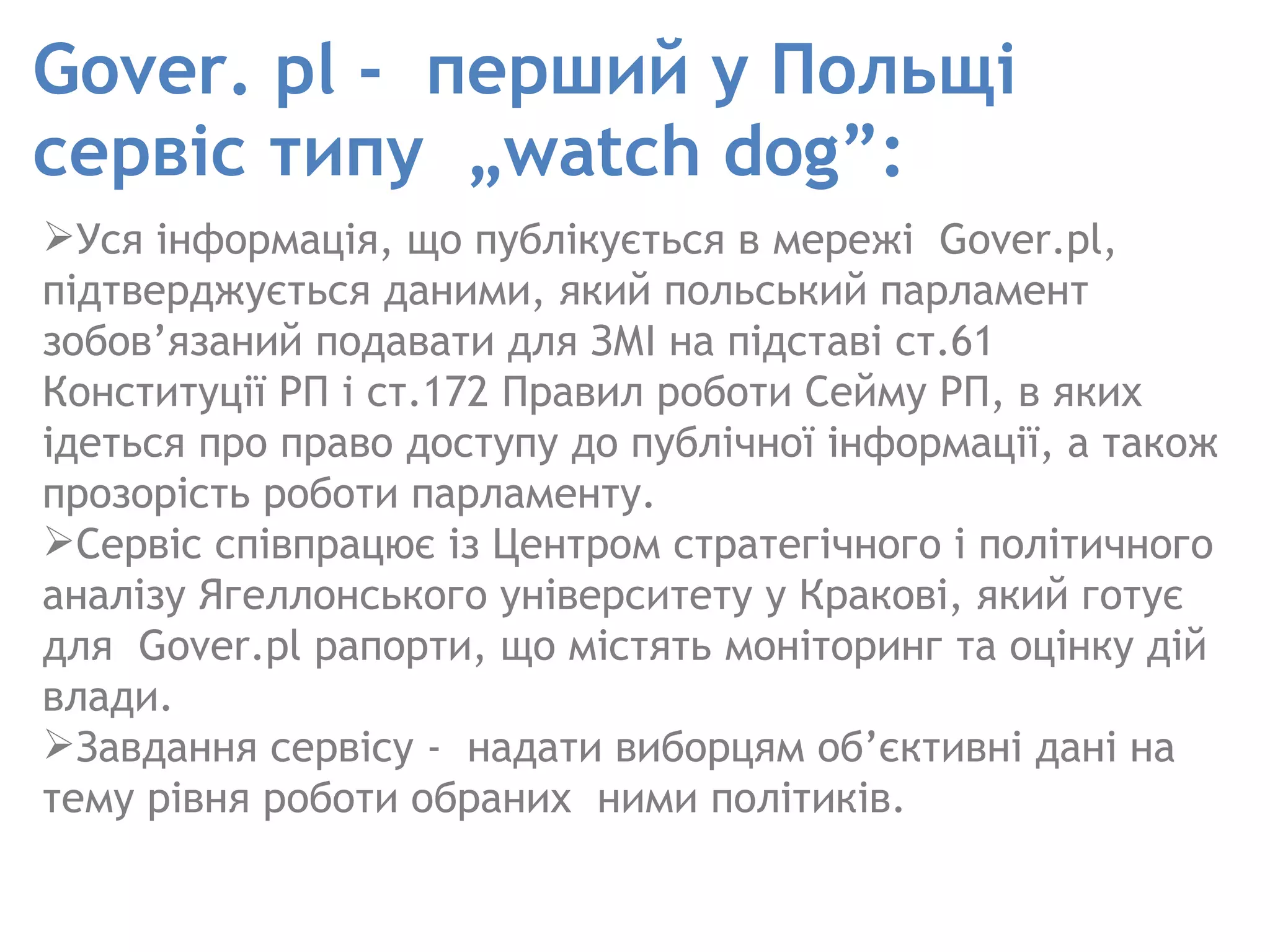 Gover. pl -  перший у Польщі  сервіс типу  „watch dog” : Уся інформація, що публікується в мережі  Gover.pl, підтверджується даними, який польський парламент зобов’язаний подавати для ЗМІ на підставі ст.61 Конституції РП i ст.172 Правил роботи Сейму РП, в яких ідеться про право доступу до публічної інформації, а також прозорість роботи парламенту.  Сервіс співпрацює із Центром стратегічного і політичного аналізу Ягеллонського університету у Кракові, який готує для  Gover.pl рапорти, що містять моніторинг та оцінку дій влади.  Завдання сервісу -  надати виборцям об’єктивні дані на тему рівня роботи обраних  ними політиків.  