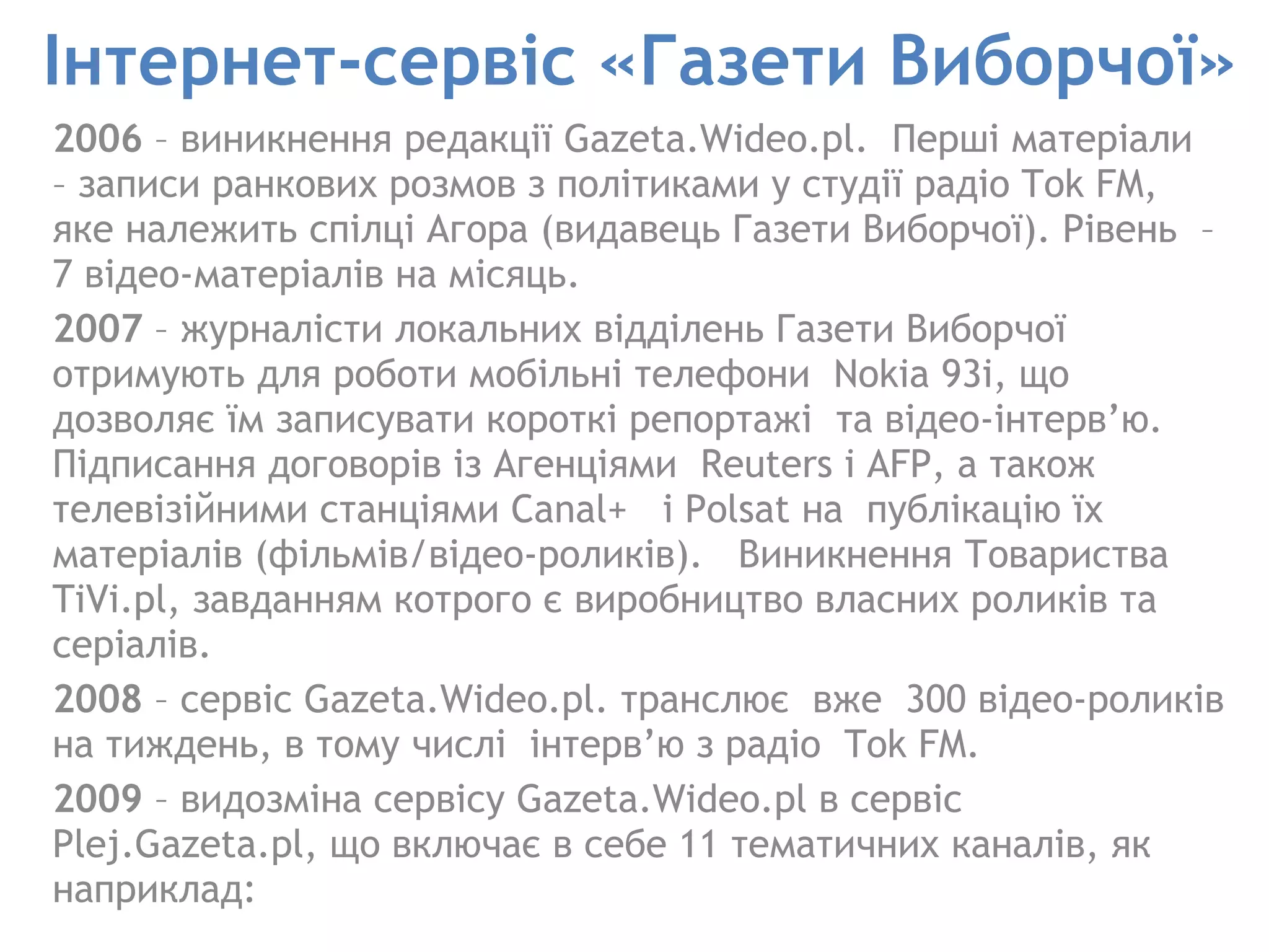Інтернет-сервіс «Газети Виборчої» 2006  – виникнення редакції Gazeta.Wideo.pl.  Перші матеріали  – записи ранкових розмов з політиками у студії радіо Tok FM, яке належить спілці Агора (видавець Газети Виборчої). Рівень  – 7 відео-матеріалів на місяць.  2007  – журналісти локальних відділень Газети Виборчої отримують для роботи мобільні телефони  Nokia 93i, що дозволяє їм записувати короткі репортажі  та відео-інтерв’ю. Підписання договорів із Агенціями  Reuters i AFP, а також  телевізійними станціями Canal+  і Polsat на  публікацію їх матеріалів (фільмів/відео-роликів).  Виникнення Товариства TiVi.pl, завданням котрого є виробництво власних роликів та серіалів.  2008  – сервіс Gazeta.Wideo.pl. транслює  вже  300 відео-роликів на тиждень, в тому числі  інтерв’ю з радіо  Tok FM.  2009  – видозміна сервісу Gazeta.Wideo.pl в сервіс Plej.Gazeta.pl, що включає в себе 11 тематичних каналів, як наприклад:  