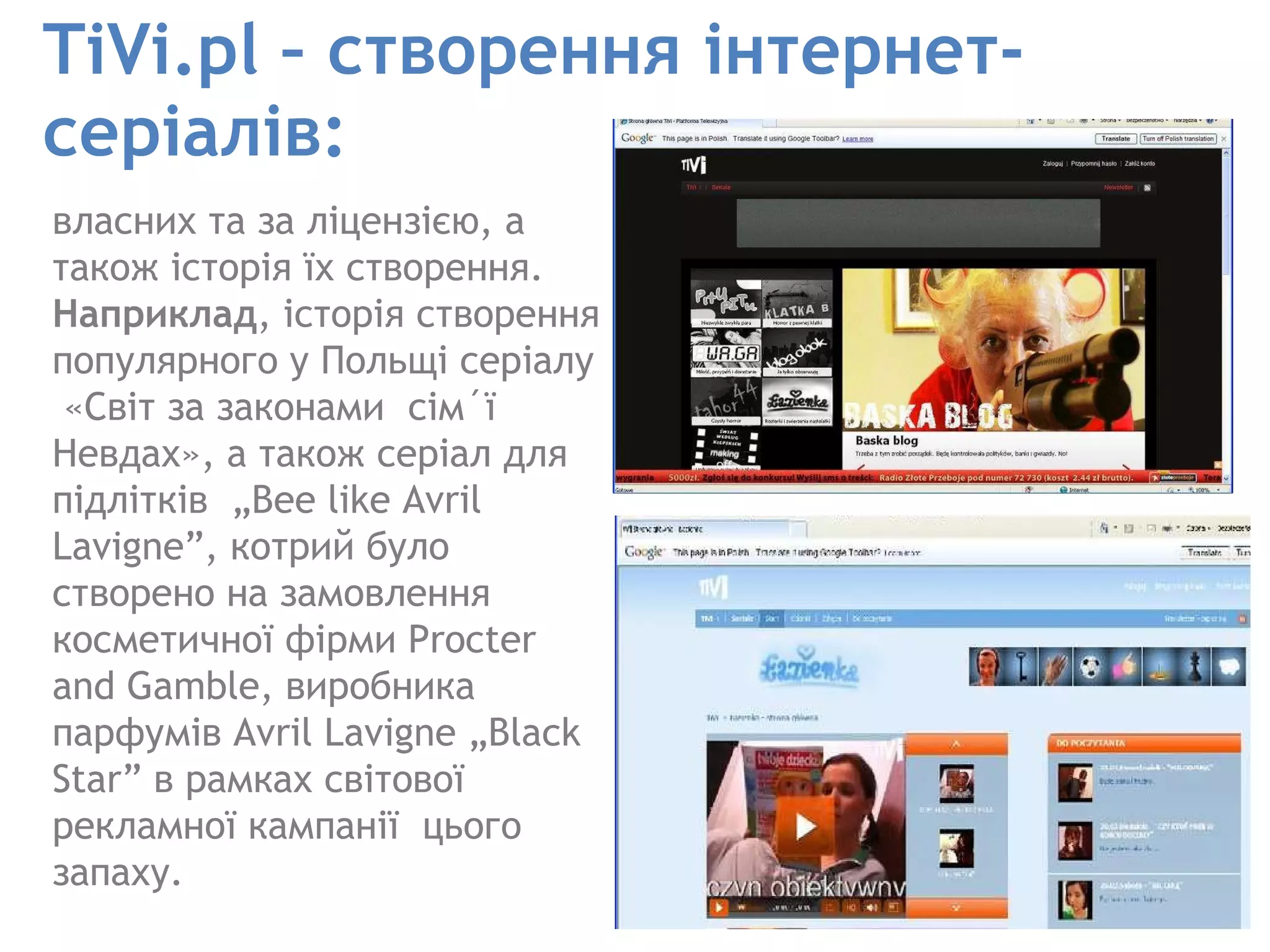 TiVi.pl – створення інтернет-серіалів: власних та за ліцензією, а також історія їх створення.  Наприклад , історія створення популярного у Польщі серіалу  «Світ за законами  сім´ї Невдах», а також серіал для підлітків  „Bee like Avril Lavigne”, котрий було створено на замовлення косметичної фірми Procter and Gamble, виробника парфумів Avril Lavigne „Black Star” в рамках світової рекламної кампанії  цього запаху.  