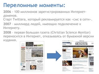 Переломные моменты: 2006  - 100 миллионов зарегистрированных Интернет-доменов.  Старт Twittera, который рекламируется как «смс в сети».  2007  – миллиард людей, имеющих подключение к Интернету.  2008  – первая большая газета (Christian Science Monitor) переносится в Интернет, отказываясь от бумажной версии издания.  