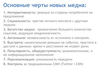 Основные черты новых медиа: 1. Интерактивность:  реакция со стороны потребителя на предложение  2. Социальность:  чувство личного контакта с другими людьми  3. Богатство медиа:  привлечение большего количества смыслов, редукция неоднозначности.  4. Автономия:  независимость от источника и контроля.  5. Быстрота:  моментальная реакция на события, простота в доступе к данным: время и расстояние не играют роли.  6. Популярность, общедоступность:  развлекательное, а не информационное наполнение  7. Персонализация:  уникальность передачи  8. Контроль  за традиционными СМИ (Twitter i CNN) 