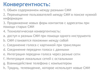 Конвергентность :   1. Обмен содержанием между разными СМИ 2. Перемещение пользователей между СМИ в поиске нужной информации  3. Продвижение новых форм контактов с адресатом при помощи старых СМИ  4. Технологическая конвергентность:  a. доступ к разным СМИ при помощи одного инструмента  b. СМИ становятся похожими между собой  c. Соединение голоса с картинкой при трансляции  d. Соединение передачи голоса с данными  e. Интеграция передачи голоса через разные сети  f. Интеграция локальных сетей с остальными  g. Взаимодействие телефона с компьютером  h. Традиц .  телевидение, которое использует новые СМИ  