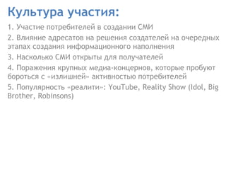 Культура участия:  1. Участие потребителей в создании СМИ  2. Влияние адресатов на решения создателей на очередных этапах создания информационного наполнения  3. Насколько СМИ открыты для получателей  4. Поражения крупных медиа-концернов, которые пробуют бороться с «излишней» активностью потребителей 5.  Популярность  « реалити »: YouTube, Reality Show (Idol, Big Brother, Robinsons) 