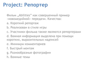 Project: Репортер Фильм „Abilities” как совершенный пример «новомедийной» передачи. Качества:  a. Короткий репортаж  b. Реализован в стиле игры  c. Участники фильма также являются репортерами  d. Важная информация выделена при помощи коротких, выразительных надписей  e. Минимум комментариев  f. Быстрый монтаж  g. Разнообразные фотографии h. Важные темы  