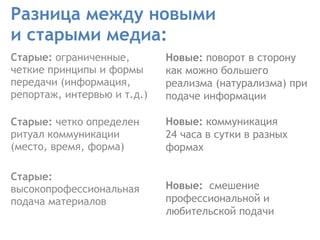 Разница между новыми  и старыми медиа: Старые:  ограниченные, четкие принципы и формы передачи (информация, репортаж, интервью и т.д.) Старые:  четко определен ритуал коммуникации (место, время, форма)    Старые:  высокопрофессиональная подача материалов Новые:  поворот в сторону как можно большего реализма (натурализма) при подаче информации Новые:  коммуникация  24 часа в сутки в разных формах  Новые:  смешение профессиональной и любительской подачи   