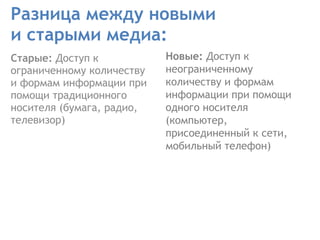 Разница между новыми  и старыми медиа: Старые:  Доступ к ограниченному количеству и формам информации при помощи традиционного носителя   (бумага, радио, телевизор)  Новые:  Доступ к неограниченному количеству и формам информации при помощи одного носителя (компьютер, присоединенный к сети, мобильный телефон) 