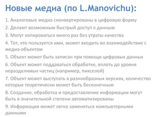 Новые медиа (по L.Manovichu): 1. Аналоговые медиа сконвертированы в цифровую форму  2. Делают возможным быстрый доступ к данным  3. Могут копироваться много раз без утраты качества  4. Тот, кто пользуется ими, может входить во взаимодействие с медиа-объектом 5. Объект может быть записан при помощи цифровых данных  6. Объект может поддаваться обработке, вплоть до уровня неразделимых частиц (например, пикселей) 7. Объект может выступать в разнообразных версиях, количество которых теоретически может быть бесконечным  8. Создание, обработка и предоставление информации могут быть в значительной степени автоматизированы 9. Информация может легко заменяться компьютерными данными 