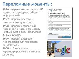 Переломные моменты: 1996  – первые компьютеры с USB портом, что ускорило обмен информацией.  1997  – первый массовый Интернет коммуникатор.  1998  – первый бесплатный Интернет поисковик Netscape. Первый блог в сети. Появление фирмы Google. 1999  – первый цифровой  videorecorder  для массового потребителя.  2000  - 10 миллионов зарегистрированных Интернет доменов.  