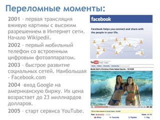 Переломные моменты: 2001  – первая трансляция вживую картины с высоким разрешением в Интернет сети. Начало Wikipedii. 2002  – первый мобильный телефон со встроенным цифровым фотоаппаратом.  2003  – быстрое развитие социальных сетей. Наибольшая  - Facebook.com  2004  –вход Google на американскую биржу. Их цена возрастает до 23 миллиардов долларов.  2005  – старт сервиса YouTube. 
