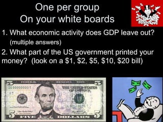 One per group
On your white boards
1. What economic activity does GDP leave out?
(multiple answers)

2. What part of the US government printed your
money? (look on a $1, $2, $5, $10, $20 bill)

 