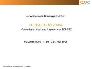 Schweizerische Kriminalprävention  «UEFA EURO 2008» Informationen über das Angebot der SKPPSC Kurzinformation in Bern, 24. Mai 2007 