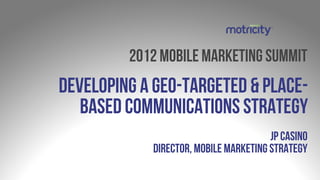 2012 mobile marketing summit
Developing a geo-targeted & place-
   based communications strategy
                                       JP Casino
            Director, Mobile Marketing Strategy
 