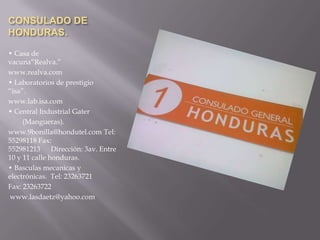 CONSULADO DE
HONDURAS.

• Casa de
vacuna“Realva.”
www.realva.com
• Laboratorios de prestigio
“isa”.
www.lab.isa.com
• Central Industrial Gater
     (Mangueras).
www.9bonilla@hondutel.com Tel:
55298118 Fax:
552981213 Dirección: 3av. Entre
10 y 11 calle honduras.
• Basculas mecanicas y
electrónicas. Tel: 23263721
Fax: 23263722
 www.lasdaetz@yahoo.com
 