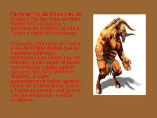 Fedra es hija de Minos (rey de Creta) y Pacifae (hija de Helio, madre del minotauro), y hermana de Ariadna (ayuda a Teseo a matar el minotauro). Deucalión (hermano de Fedra y rey de Creta) decide que su hermana contraerá matrimonio con Teseo (rey de Atenas), quien según algunas versiones ya estaba casado con una amazona (Antíope, Hipólita), a quien aparentemente había raptado. El día de la boda entre Teseo y Fedra se produjo una guerra con las amazonas, y éstas perdieron.  