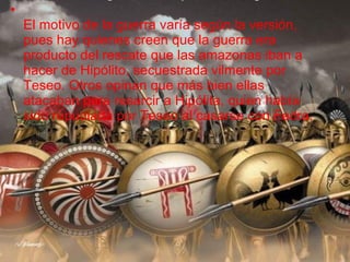 El motivo de la guerra varía según la versión, pues hay quienes creen que la guerra era producto del rescate que las amazonas iban a hacer de Hipólito, secuestrada vilmente por Teseo. Otros opinan que más bien ellas atacaban para resarcir a Hipólita, quien había sido repudiada por Teseo al casarse con Fedra. 