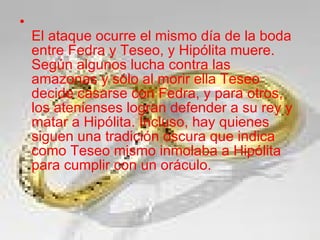 El ataque ocurre el mismo día de la boda entre Fedra y Teseo, y Hipólita muere. Según algunos lucha contra las amazonas y sólo al morir ella Teseo decide casarse con Fedra, y para otros, los atenienses logran defender a su rey y matar a Hipólita. Incluso, hay quienes siguen una tradición oscura que indica como Teseo mismo inmolaba a Hipólita para cumplir con un oráculo. 