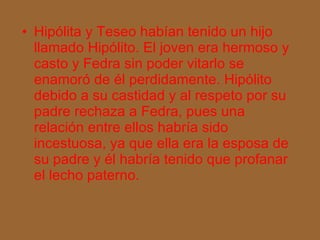 Hipólita y Teseo habían tenido un hijo llamado Hipólito. El joven era hermoso y casto y Fedra sin poder vitarlo se enamoró de él perdidamente. Hipólito debido a su castidad y al respeto por su padre rechaza a Fedra, pues una relación entre ellos habría sido incestuosa, ya que ella era la esposa de su padre y él habría tenido que profanar el lecho paterno. 