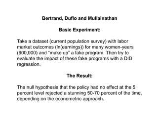 Bertrand, Duflo and Mullainathan
Basic Experiment:
Take a dataset (current population survey) with labor
market outcomes (ln(earnings)) for many women-years
(900,000) and “make up” a fake program. Then try to
evaluate the impact of these fake programs with a DID
regression.
The Result:
The null hypothesis that the policy had no effect at the 5
percent level rejected a stunning 50-70 percent of the time,
depending on the econometric approach.
 