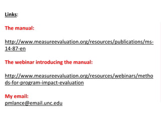 Links:
The manual:
http://www.measureevaluation.org/resources/publications/ms-
14-87-en
The webinar introducing the manual:
http://www.measureevaluation.org/resources/webinars/metho
ds-for-program-impact-evaluation
My email:
pmlance@email.unc.edu
 