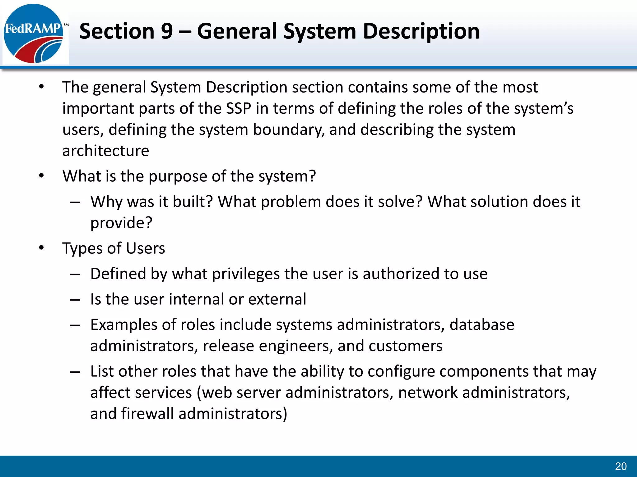 Section 9 – General System Description

• The general System Description section contains some of the most
  important parts of the SSP in terms of defining the roles of the system’s
  users, defining the system boundary, and describing the system
  architecture
• What is the purpose of the system?
   – Why was it built? What problem does it solve? What solution does it
      provide?
• Types of Users
   – Defined by what privileges the user is authorized to use
   – Is the user internal or external
   – Examples of roles include systems administrators, database
      administrators, release engineers, and customers
   – List other roles that have the ability to configure components that may
      affect services (web server administrators, network administrators,
      and firewall administrators)

                                                                               20
 