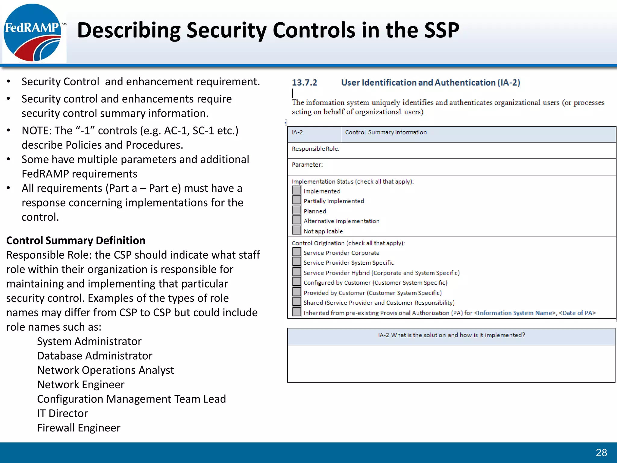 Describing Security Controls in the SSP
• Security Control and enhancement requirement.
• Security control and enhancements require
  security control summary information.
• NOTE: The “-1” controls (e.g. AC-1, SC-1 etc.)
  describe Policies and Procedures.
• Some have multiple parameters and additional
  FedRAMP requirements
• All requirements (Part a – Part e) must have a
  response concerning implementations for the
  control.
Control Summary Definition
Responsible Role: the CSP should indicate what staff
role within their organization is responsible for
maintaining and implementing that particular
security control. Examples of the types of role
names may differ from CSP to CSP but could include
role names such as:
       System Administrator
       Database Administrator
       Network Operations Analyst
       Network Engineer
       Configuration Management Team Lead
       IT Director
       Firewall Engineer

                                                        28
 