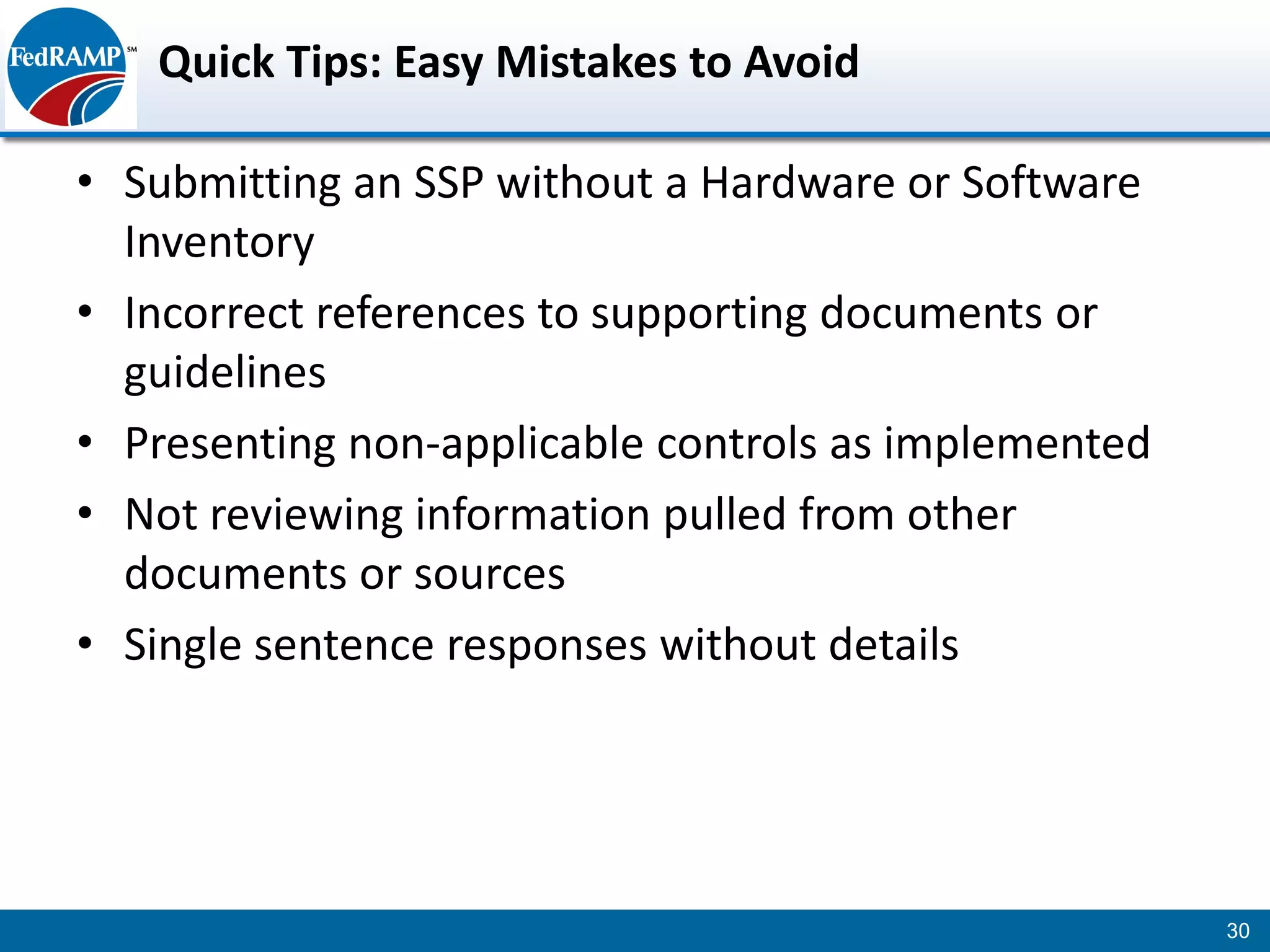 Quick Tips: Easy Mistakes to Avoid

• Submitting an SSP without a Hardware or Software
  Inventory
• Incorrect references to supporting documents or
  guidelines
• Presenting non-applicable controls as implemented
• Not reviewing information pulled from other
  documents or sources
• Single sentence responses without details




                                                      30
 