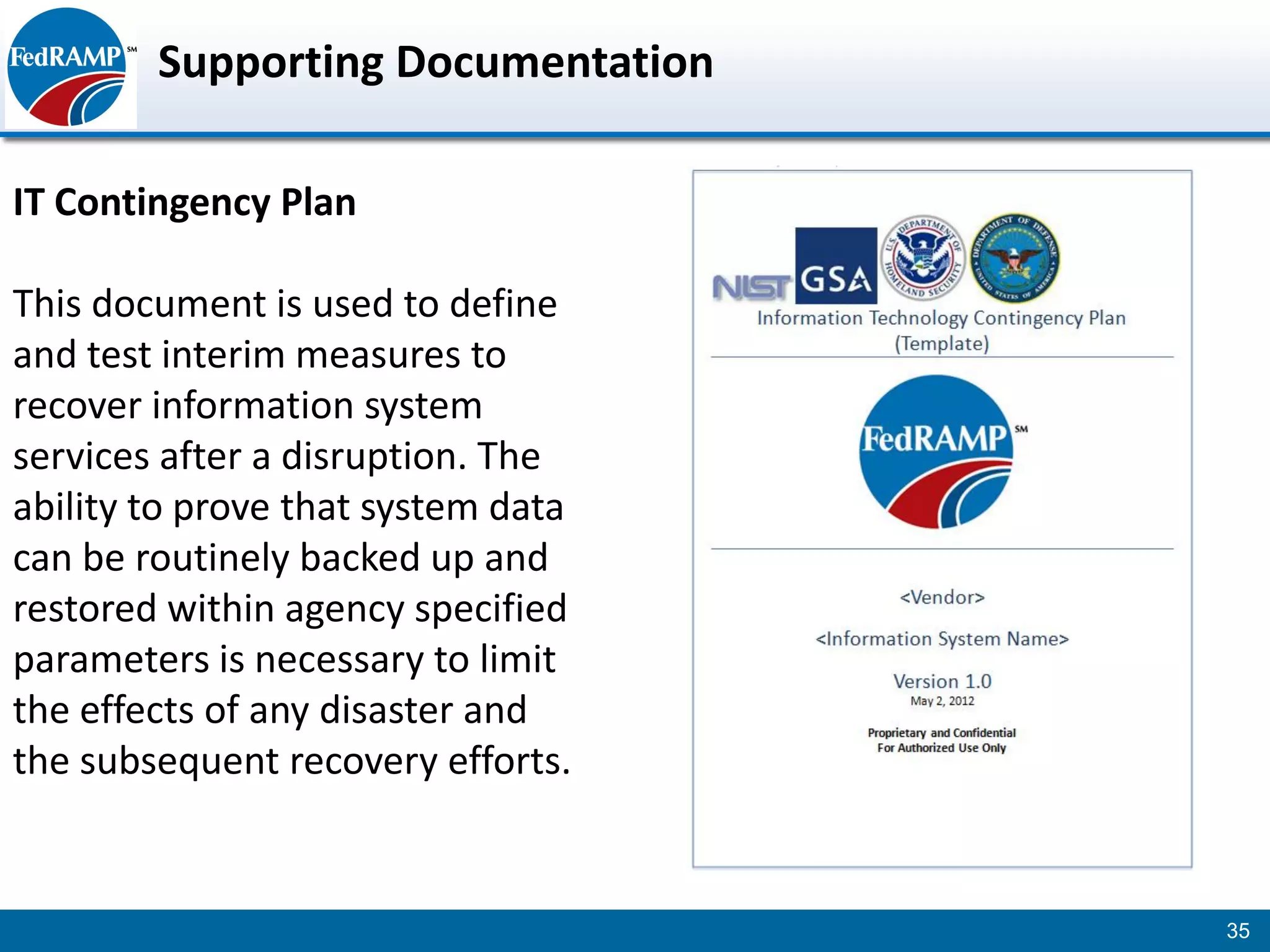 Supporting Documentation

IT Contingency Plan

This document is used to define
and test interim measures to
recover information system
services after a disruption. The
ability to prove that system data
can be routinely backed up and
restored within agency specified
parameters is necessary to limit
the effects of any disaster and
the subsequent recovery efforts.


                                    35
 