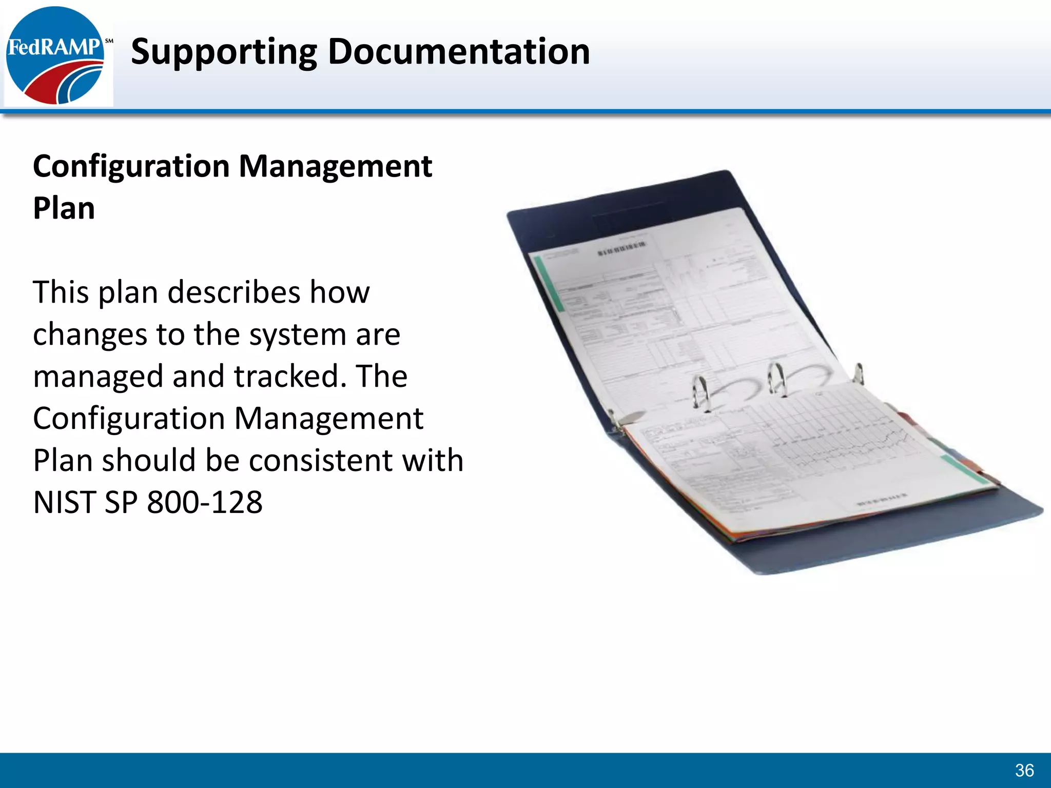 Supporting Documentation

Configuration Management
Plan

This plan describes how
changes to the system are
managed and tracked. The
Configuration Management
Plan should be consistent with
NIST SP 800-128




                                 36
 