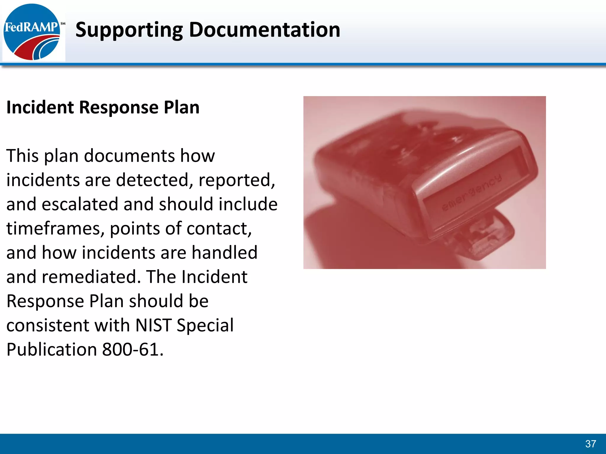 Supporting Documentation


Incident Response Plan

This plan documents how
incidents are detected, reported,
and escalated and should include
timeframes, points of contact,
and how incidents are handled
and remediated. The Incident
Response Plan should be
consistent with NIST Special
Publication 800-61.



                                    37
 