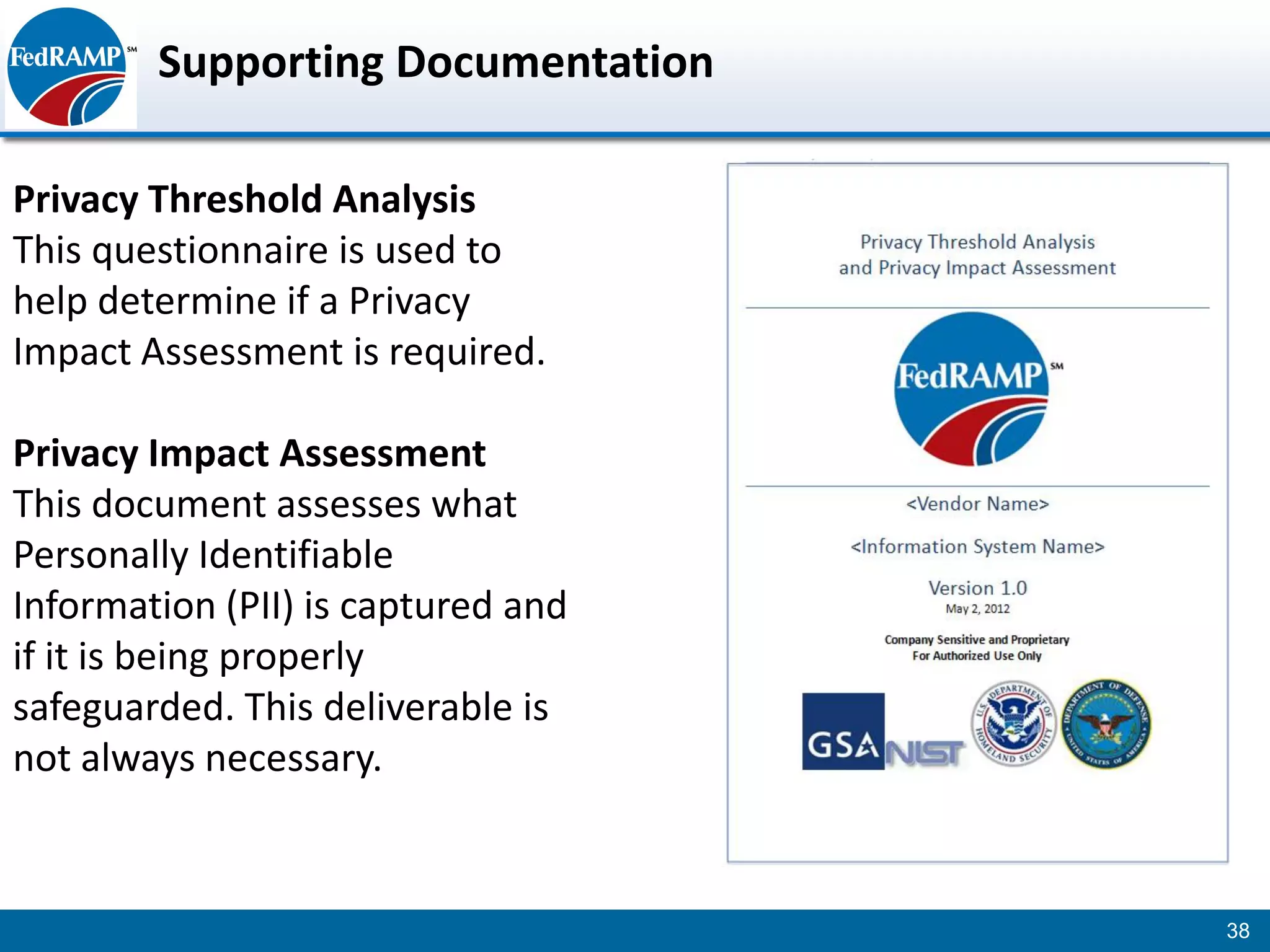 Supporting Documentation

Privacy Threshold Analysis
This questionnaire is used to
help determine if a Privacy
Impact Assessment is required.

Privacy Impact Assessment
This document assesses what
Personally Identifiable
Information (PII) is captured and
if it is being properly
safeguarded. This deliverable is
not always necessary.


                                    38
 
