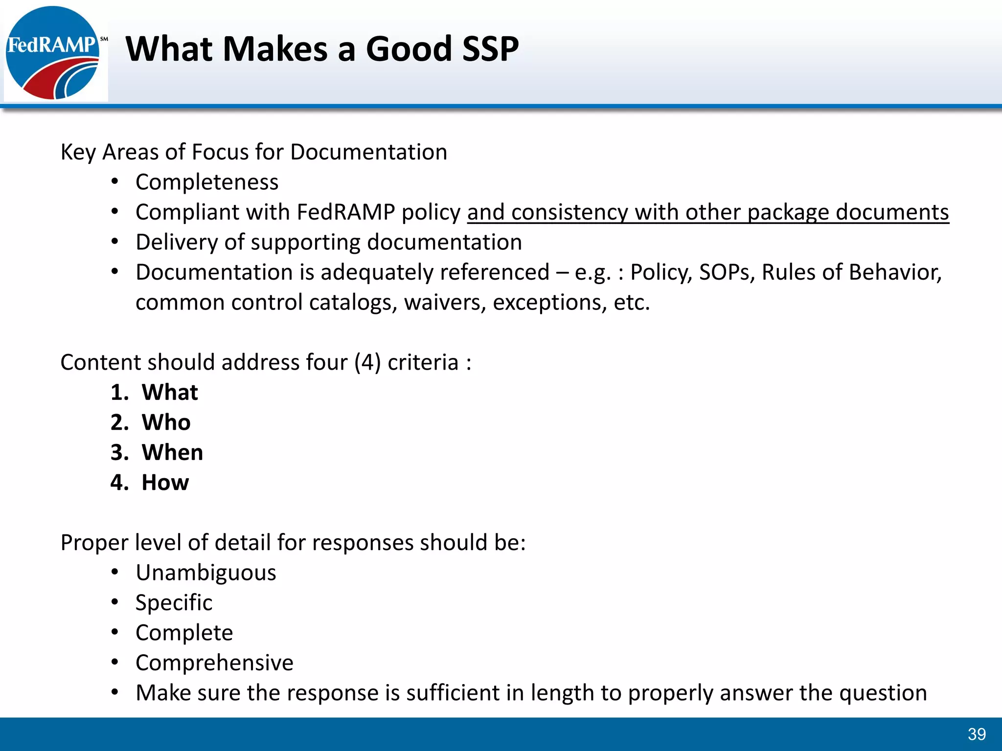 What Makes a Good SSP

Key Areas of Focus for Documentation
     • Completeness
     • Compliant with FedRAMP policy and consistency with other package documents
     • Delivery of supporting documentation
     • Documentation is adequately referenced – e.g. : Policy, SOPs, Rules of Behavior,
       common control catalogs, waivers, exceptions, etc.

Content should address four (4) criteria :
    1. What
    2. Who
    3. When
    4. How

Proper level of detail for responses should be:
    • Unambiguous
    • Specific
    • Complete
    • Comprehensive
    • Make sure the response is sufficient in length to properly answer the question
                                                                                          39
 