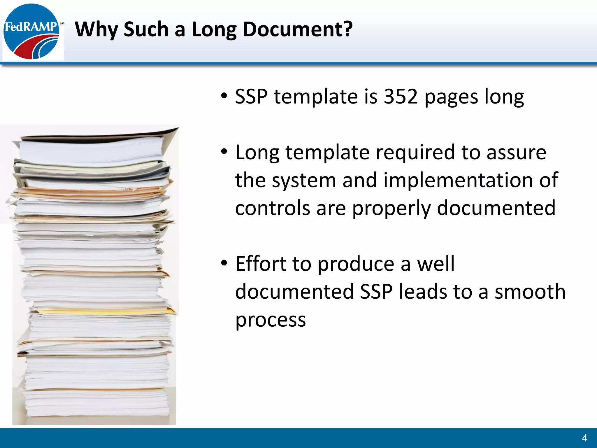 Why Such a Long Document?

             • SSP template is 352 pages long

             • Long template required to assure
               the system and implementation of
               controls are properly documented

             • Effort to produce a well
               documented SSP leads to a smooth
               process



                                                  4
 