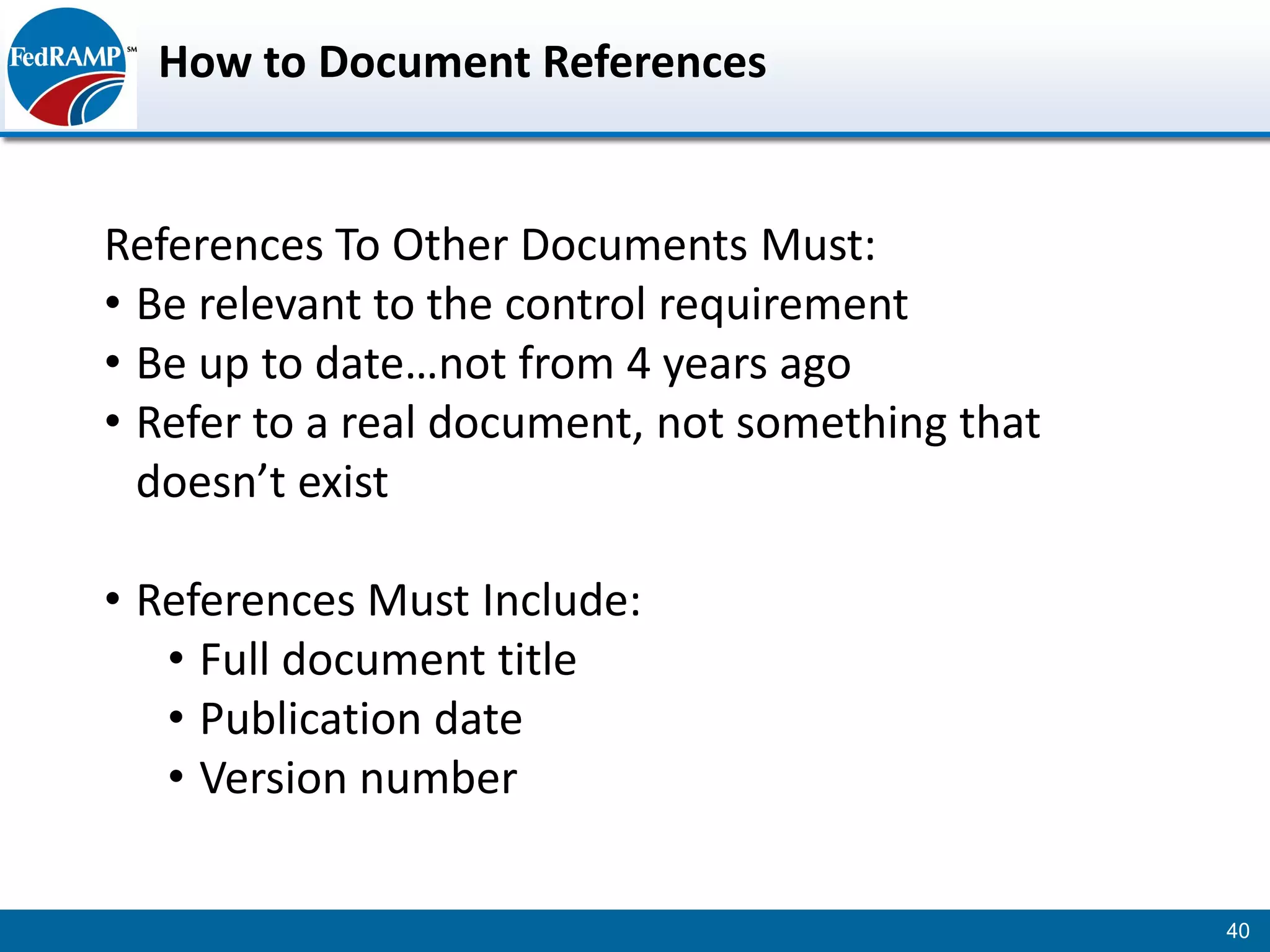 How to Document References


References To Other Documents Must:
• Be relevant to the control requirement
• Be up to date…not from 4 years ago
• Refer to a real document, not something that
  doesn’t exist

• References Must Include:
   • Full document title
   • Publication date
   • Version number

                                                 40
 