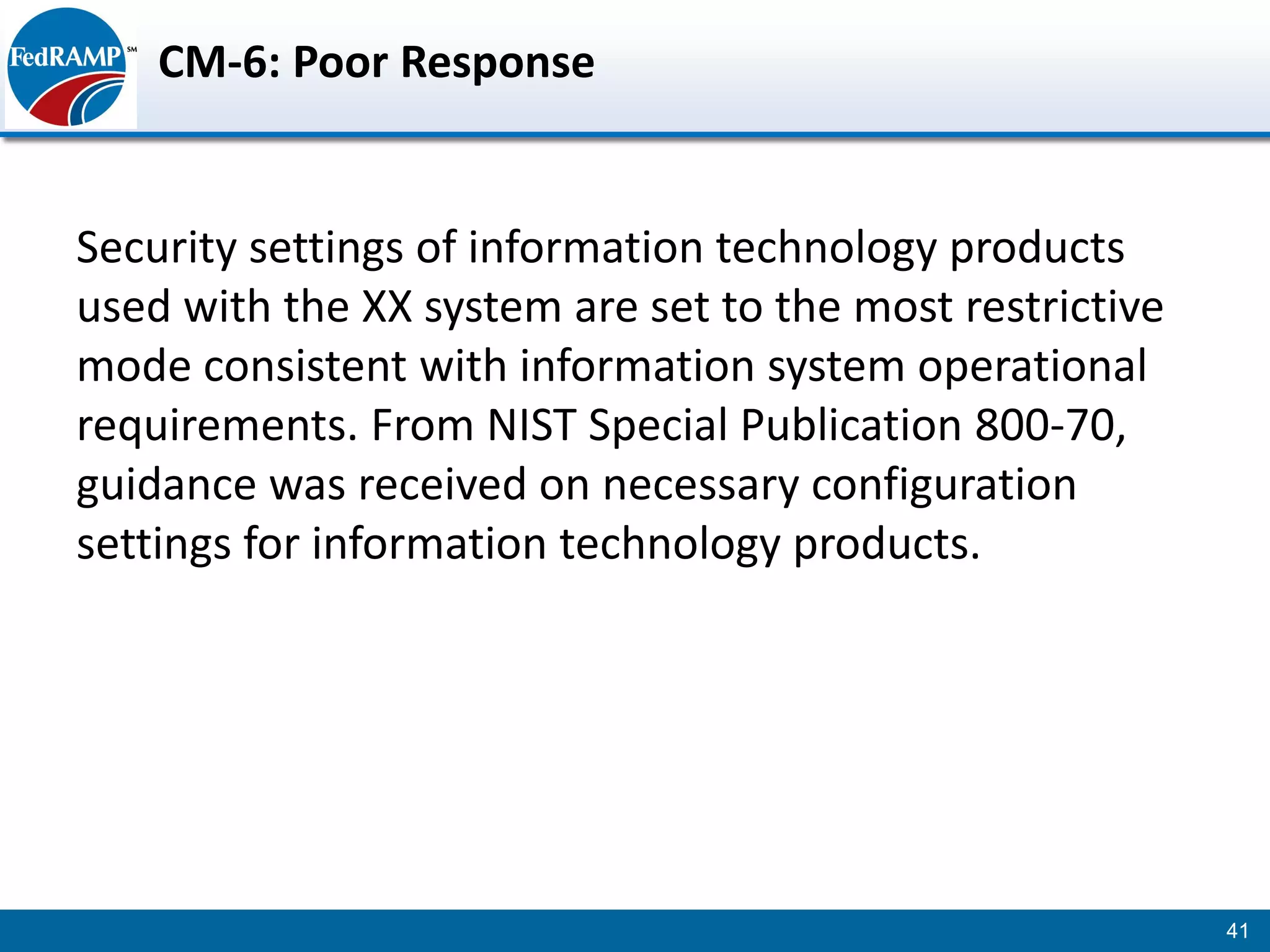 CM-6: Poor Response


Security settings of information technology products
used with the XX system are set to the most restrictive
mode consistent with information system operational
requirements. From NIST Special Publication 800-70,
guidance was received on necessary configuration
settings for information technology products.




                                                          41
 